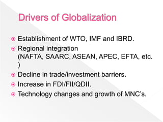  Establishment of WTO, IMF and IBRD.
 Regional integration
  (NAFTA, SAARC, ASEAN, APEC, EFTA, etc.
  )
 Decline in trade/investment barriers.
 Increase in FDI/FII/QDII.
 Technology changes and growth of MNC’s.
 