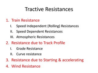 Tractive Resistances
1. Train Resistance
I. Speed Independent (Rolling) Resistances
II. Speed Dependent Resistances
III. Atmospheric Resistances
2. Resistance due to Track Profile
I. Grade Resistance
II. Curve resistance
3. Resistance due to Starting & accelerating
4. Wind Resistance
 