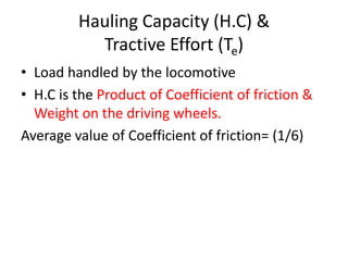 Hauling Capacity (H.C) &
Tractive Effort (Te)
• Load handled by the locomotive
• H.C is the Product of Coefficient of friction &
Weight on the driving wheels.
Average value of Coefficient of friction= (1/6)
 
