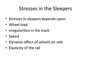 Stresses in the Sleepers
• Stresses in sleepers depends upon:
• Wheel load
• Irregularities in the track
• Speed
• Dynamic effect of wheels on rails
• Elasticity of the rail
 