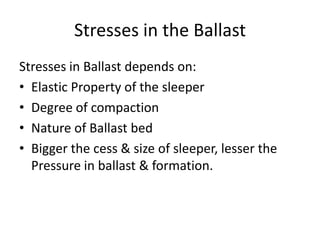 Stresses in the Ballast
Stresses in Ballast depends on:
• Elastic Property of the sleeper
• Degree of compaction
• Nature of Ballast bed
• Bigger the cess & size of sleeper, lesser the
Pressure in ballast & formation.
 