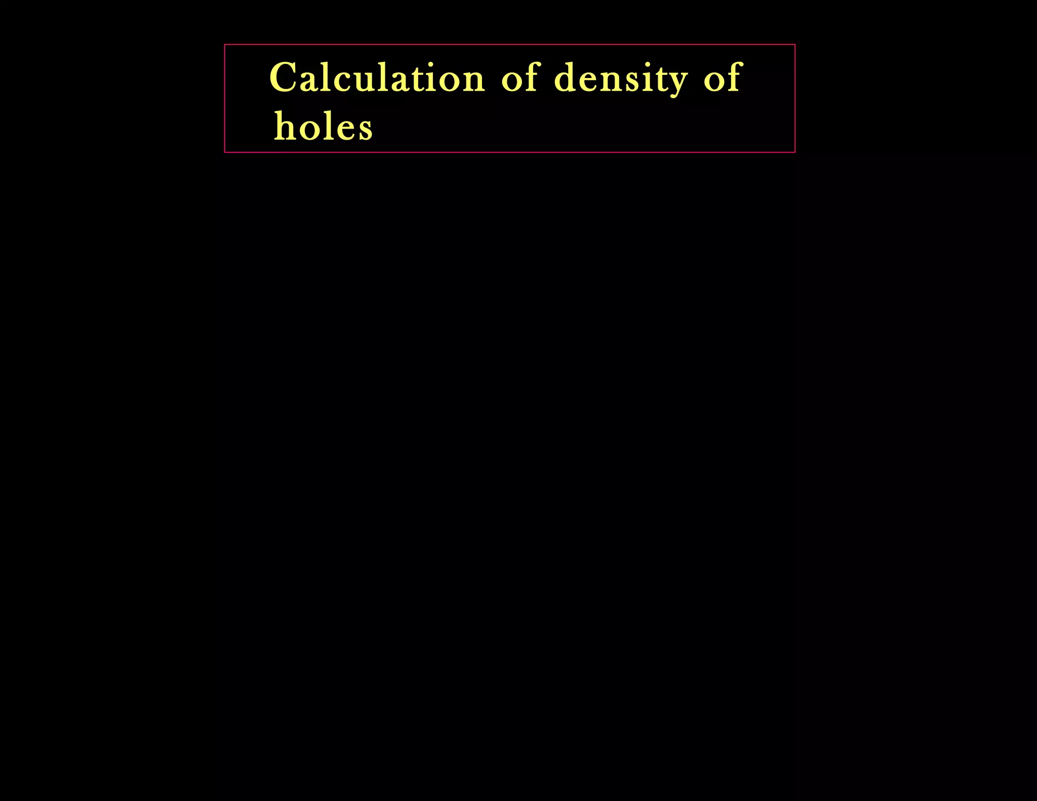 Calculation of density of
holes
)1......(..........)}(1){(
)}(1{)(
bandtheofbottom
∫ −=
−=
Ev
dEEFEzp
EFdEEZdp
Let ‘dp’ be the Number of holes or Vacancies in the
energy interval ‘E and E + dE’ in the valence band
Where Z(E) dE is the density of states in the energy interval
E and E + dE and
1-F(E) is the probability of existence of a hole.
 