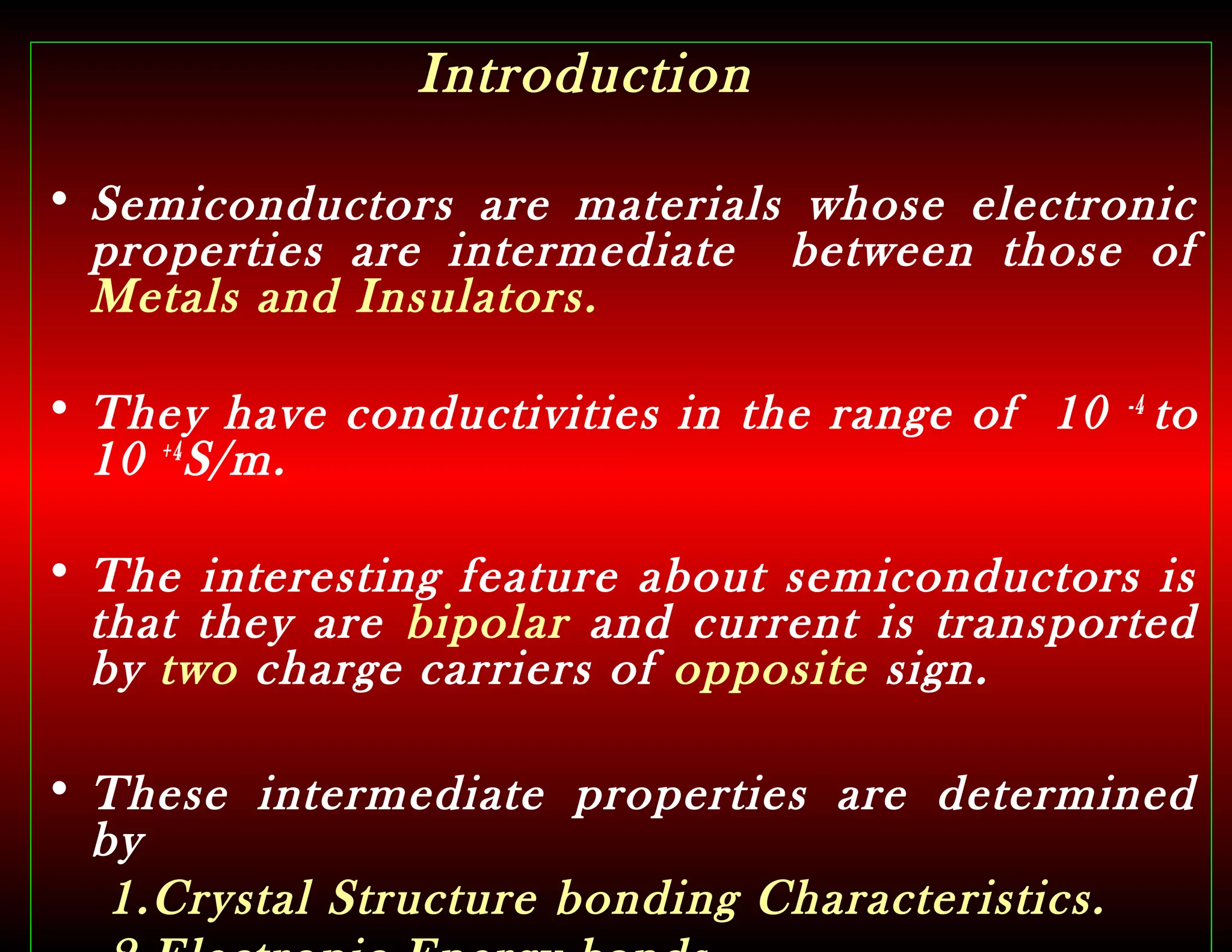 Introduction
• Semiconductors are materials whose electronic
properties are intermediate between those of
Metals and Insulators.
• They have conductivities in the range of 10 -4
to
10 +4
S/m.
• The interesting feature about semiconductors is
that they are bipolar and current is transported
by two charge carriers of opposite sign.
• These intermediate properties are determined
by
1.Crystal Structure bonding Characteristics.
 