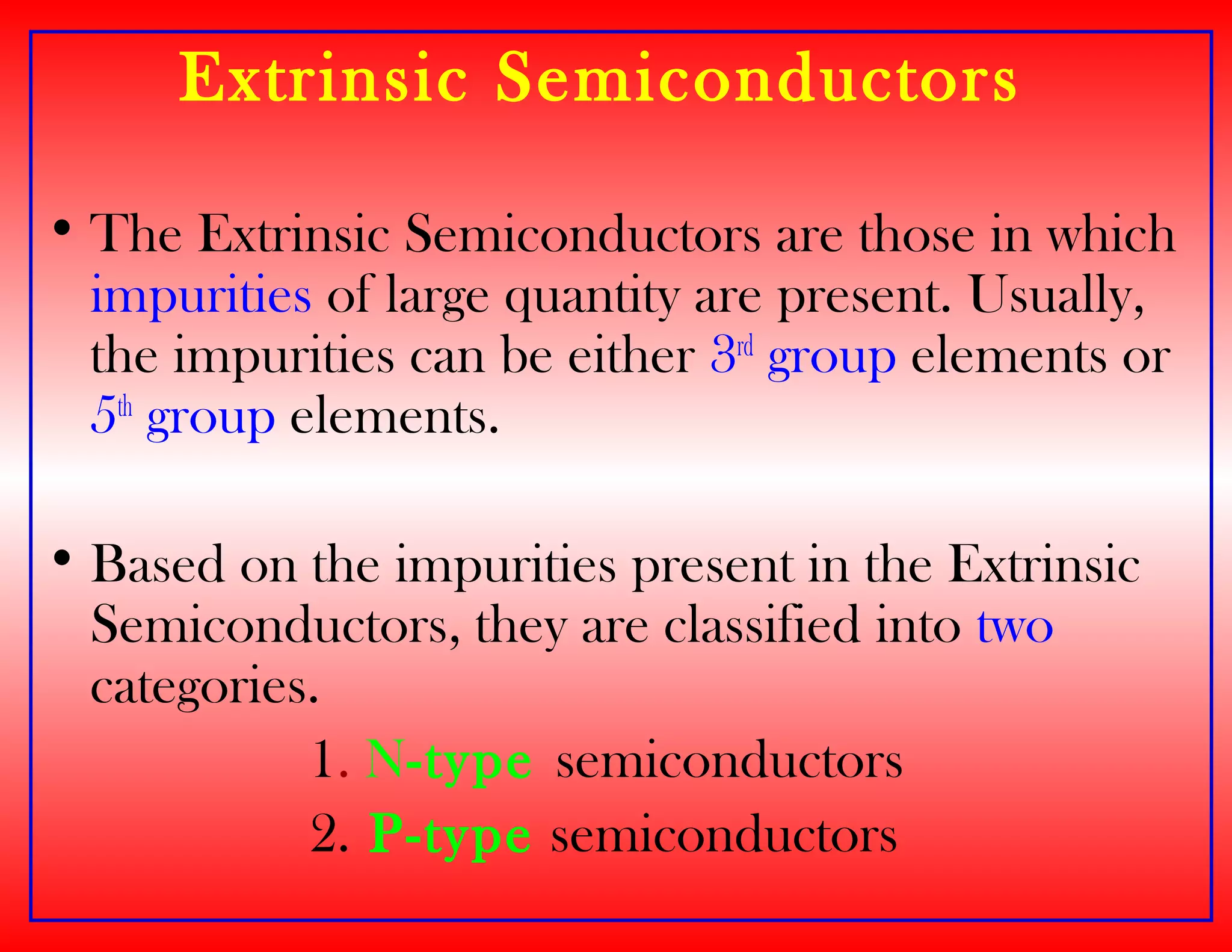 Extrinsic Semiconductors
• The Extrinsic Semiconductors are those in which
impurities of large quantity are present. Usually,
the impurities can be either 3rd
group elements or
5th
group elements.
• Based on the impurities present in the Extrinsic
Semiconductors, they are classified into two
categories.
1. N-type semiconductors
2. P-type semiconductors
 