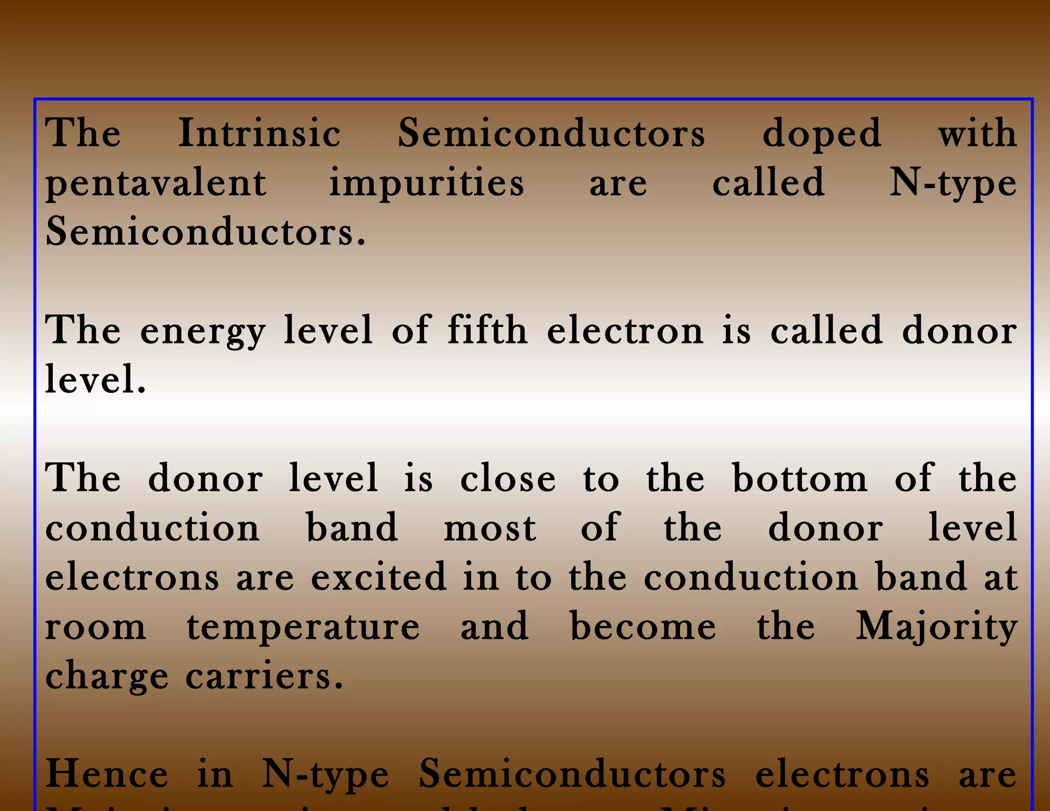 The Intrinsic Semiconductors doped with
pentavalent impurities are called N-type
Semiconductors.
The energy level of fifth electron is called donor
level.
The donor level is close to the bottom of the
conduction band most of the donor level
electrons are excited in to the conduction band at
room temperature and become the Majority
charge carriers.
Hence in N-type Semiconductors electrons are
 