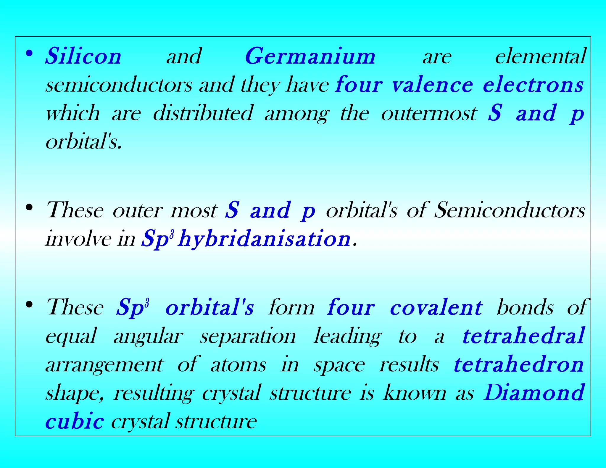 • Silicon and Germanium are elemental
semiconductors and they have four valence electrons
which are distributed among the outermost S and p
orbital's.
• These outer most S and p orbital's of Semiconductors
involve in Sp3
hybridanisation.
• These Sp3
orbital's form four covalent bonds of
equal angular separation leading to a tetrahedral
arrangement of atoms in space results tetrahedron
shape, resulting crystal structure is known as Diamond
cubic crystal structure
 