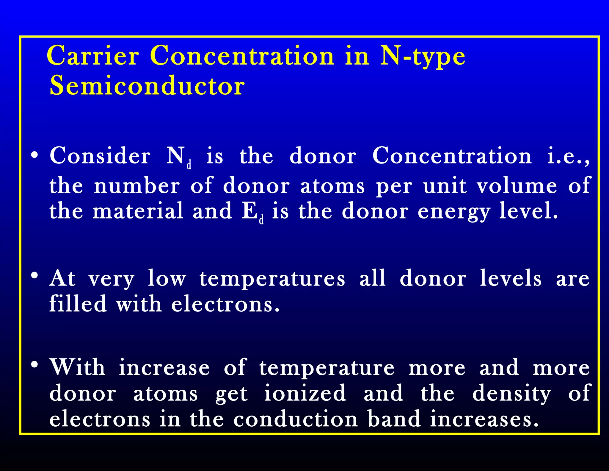Carrier Concentration in N-type
Semiconductor
• Consider Nd is the donor Concentration i.e.,
the number of donor atoms per unit volume of
the material and Ed is the donor energy level.
• At very low temperatures all donor levels are
filled with electrons.
• With increase of temperature more and more
donor atoms get ionized and the density of
electrons in the conduction band increases.
 