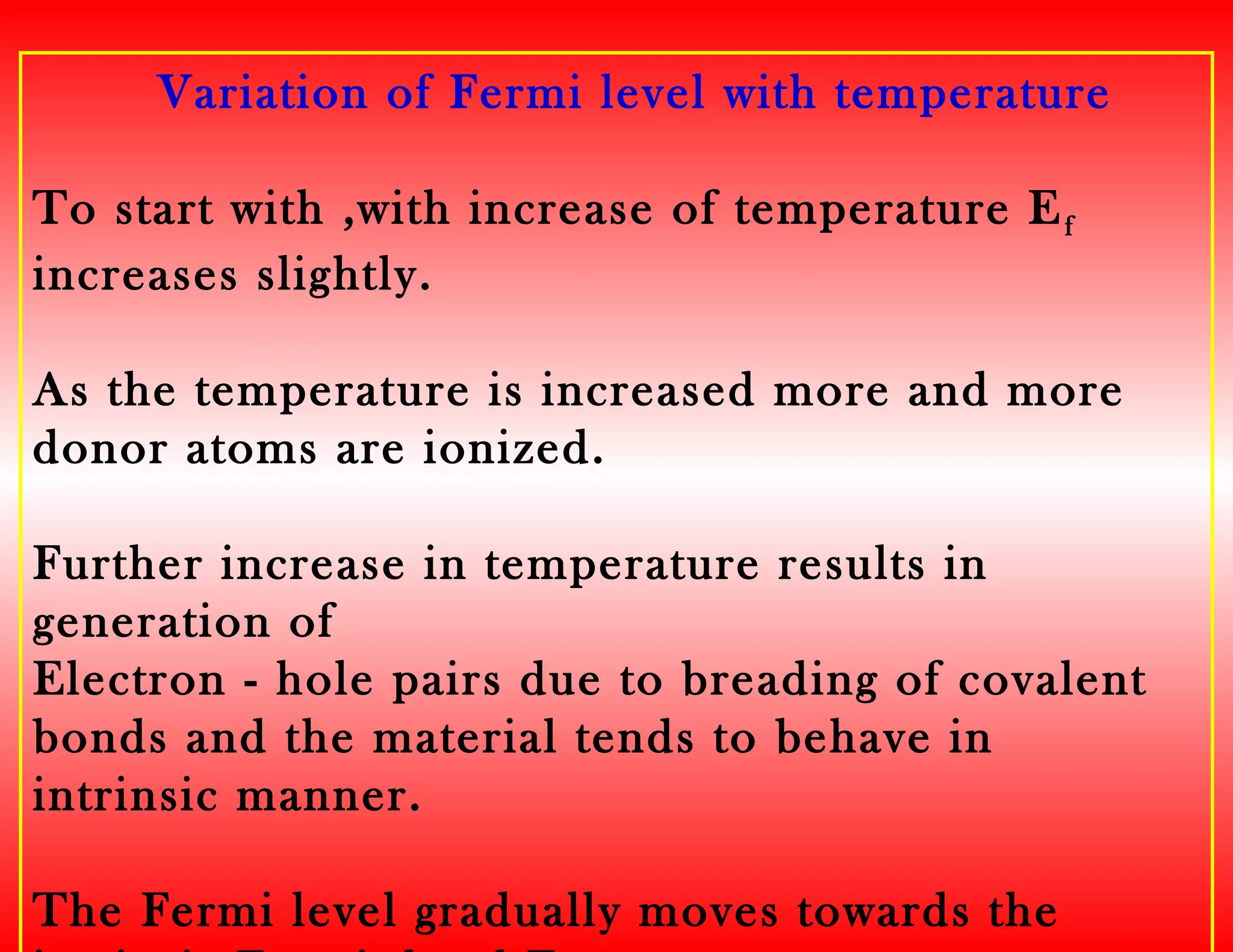 Variation of Fermi level with temperature
To start with ,with increase of temperature Ef
increases slightly.
As the temperature is increased more and more
donor atoms are ionized.
Further increase in temperature results in
generation of
Electron - hole pairs due to breading of covalent
bonds and the material tends to behave in
intrinsic manner.
The Fermi level gradually moves towards the
 