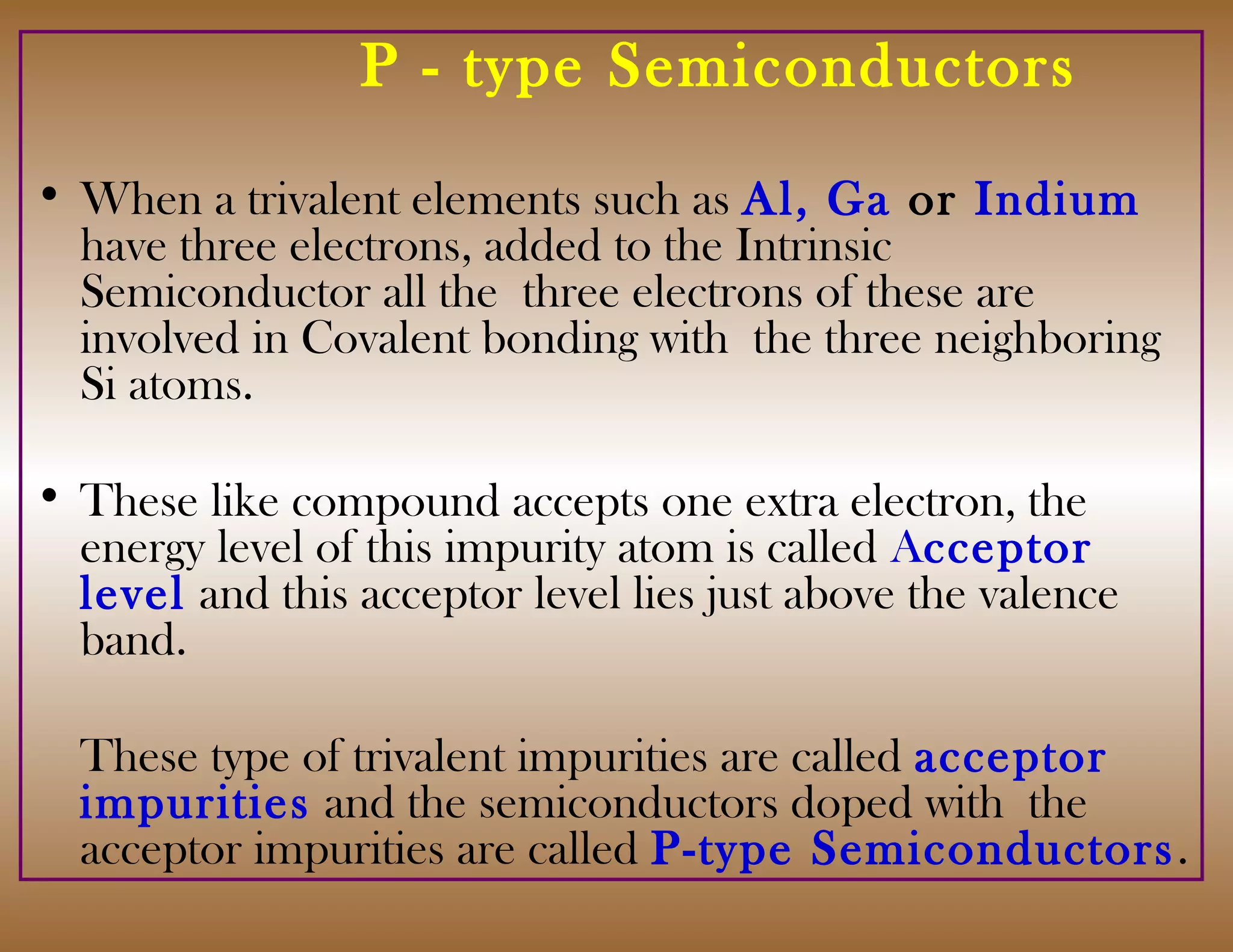P - type Semiconductors
• When a trivalent elements such as Al, Ga or Indium
have three electrons, added to the Intrinsic
Semiconductor all the three electrons of these are
involved in Covalent bonding with the three neighboring
Si atoms.
• These like compound accepts one extra electron, the
energy level of this impurity atom is called Acceptor
level and this acceptor level lies just above the valence
band.
These type of trivalent impurities are called acceptor
impurities and the semiconductors doped with the
acceptor impurities are called P-type Semiconductors.
 