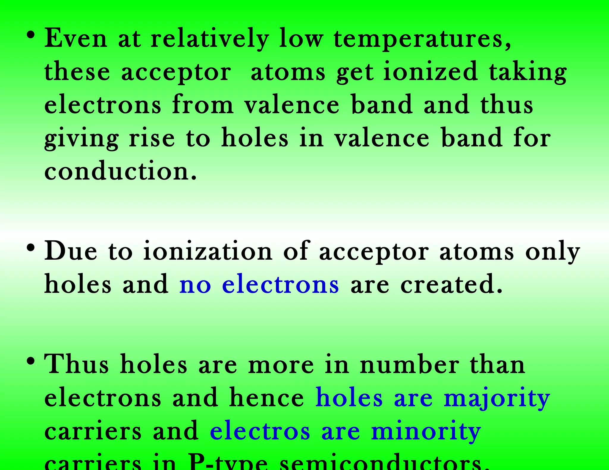 • Even at relatively low temperatures,
these acceptor atoms get ionized taking
electrons from valence band and thus
giving rise to holes in valence band for
conduction.
• Due to ionization of acceptor atoms only
holes and no electrons are created.
• Thus holes are more in number than
electrons and hence holes are majority
carriers and electros are minority
 
