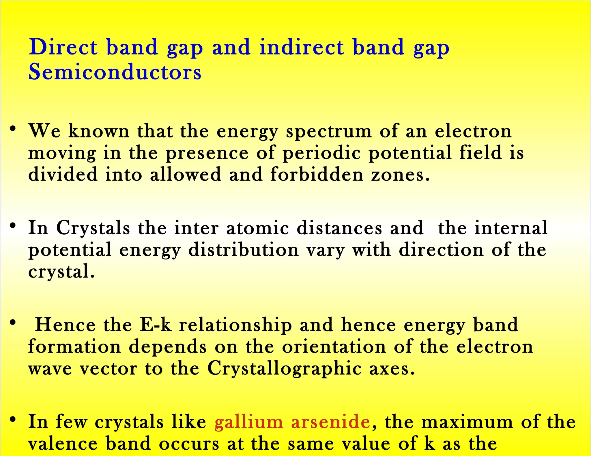 Direct band gap and indirect band gap
Semiconductors
• We known that the energy spectrum of an electron
moving in the presence of periodic potential field is
divided into allowed and forbidden zones.
• In Crystals the inter atomic distances and the internal
potential energy distribution vary with direction of the
crystal.
• Hence the E-k relationship and hence energy band
formation depends on the orientation of the electron
wave vector to the Crystallographic axes.
• In few crystals like gallium arsenide, the maximum of the
valence band occurs at the same value of k as the
 