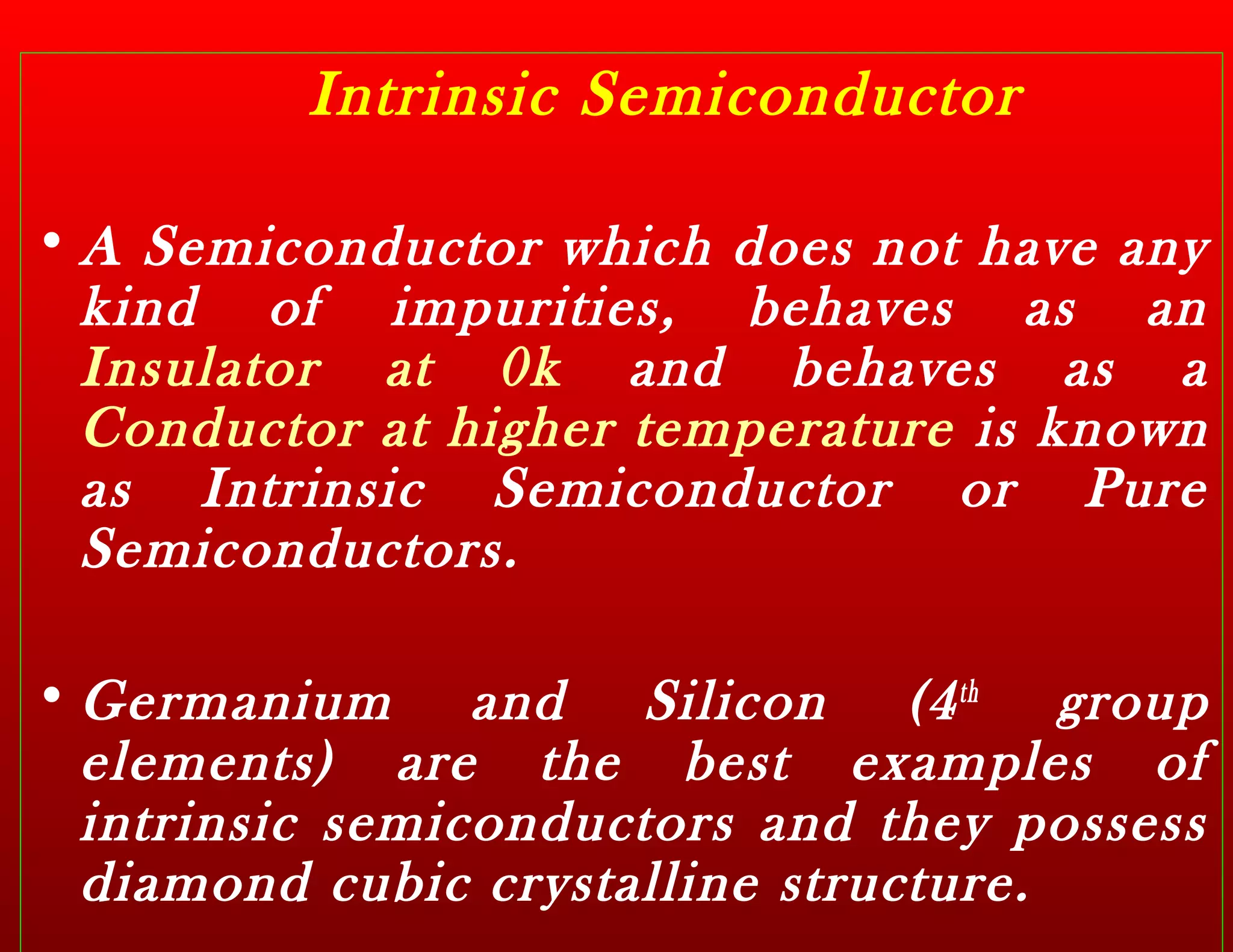 Intrinsic Semiconductor
• A Semiconductor which does not have any
kind of impurities, behaves as an
Insulator at 0k and behaves as a
Conductor at higher temperature is known
as Intrinsic Semiconductor or Pure
Semiconductors.
• Germanium and Silicon (4th
group
elements) are the best examples of
intrinsic semiconductors and they possess
diamond cubic crystalline structure.
 
