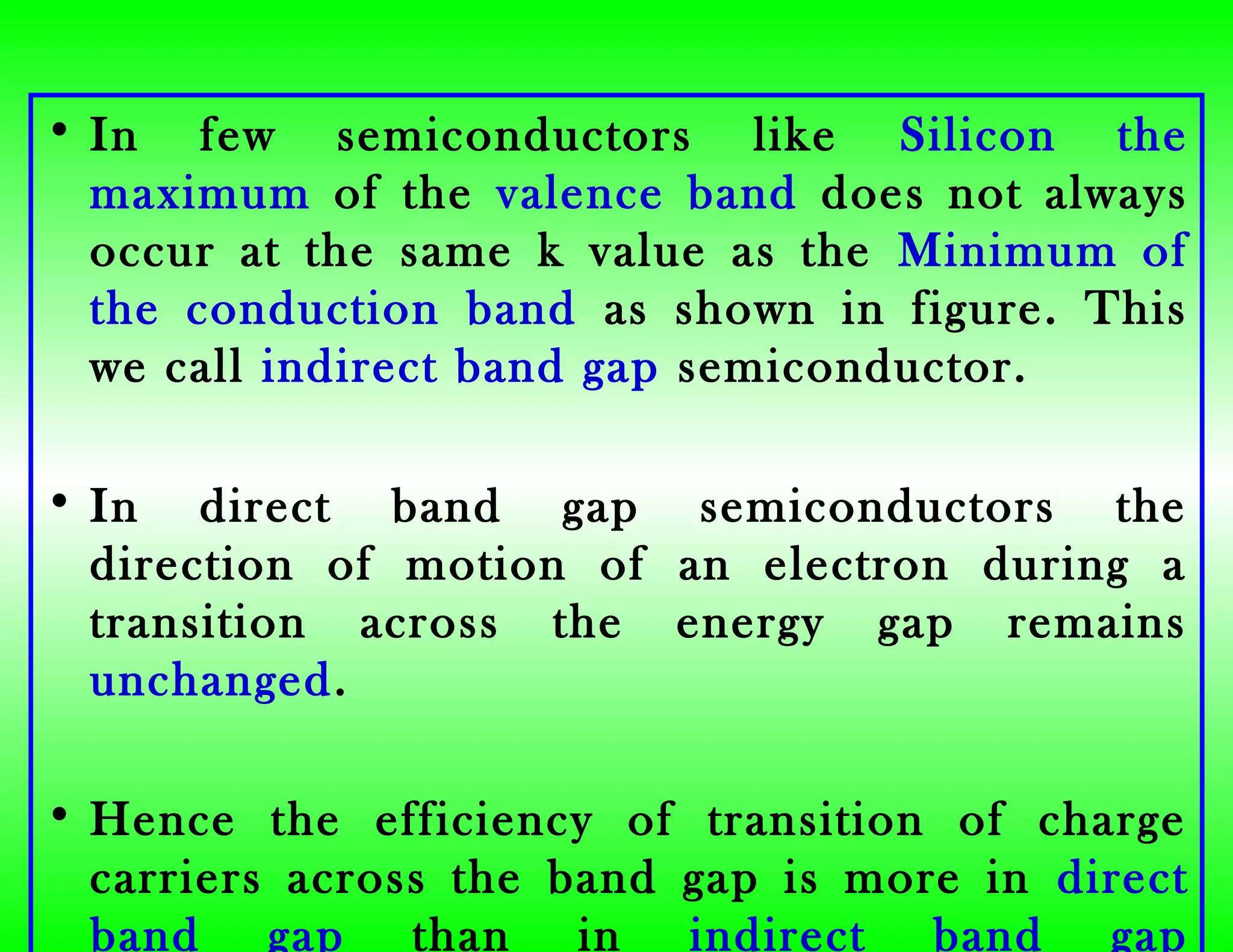 • In few semiconductors like Silicon the
maximum of the valence band does not always
occur at the same k value as the Minimum of
the conduction band as shown in figure. This
we call indirect band gap semiconductor.
• In direct band gap semiconductors the
direction of motion of an electron during a
transition across the energy gap remains
unchanged.
• Hence the efficiency of transition of charge
carriers across the band gap is more in direct
band gap than in indirect band gap
 