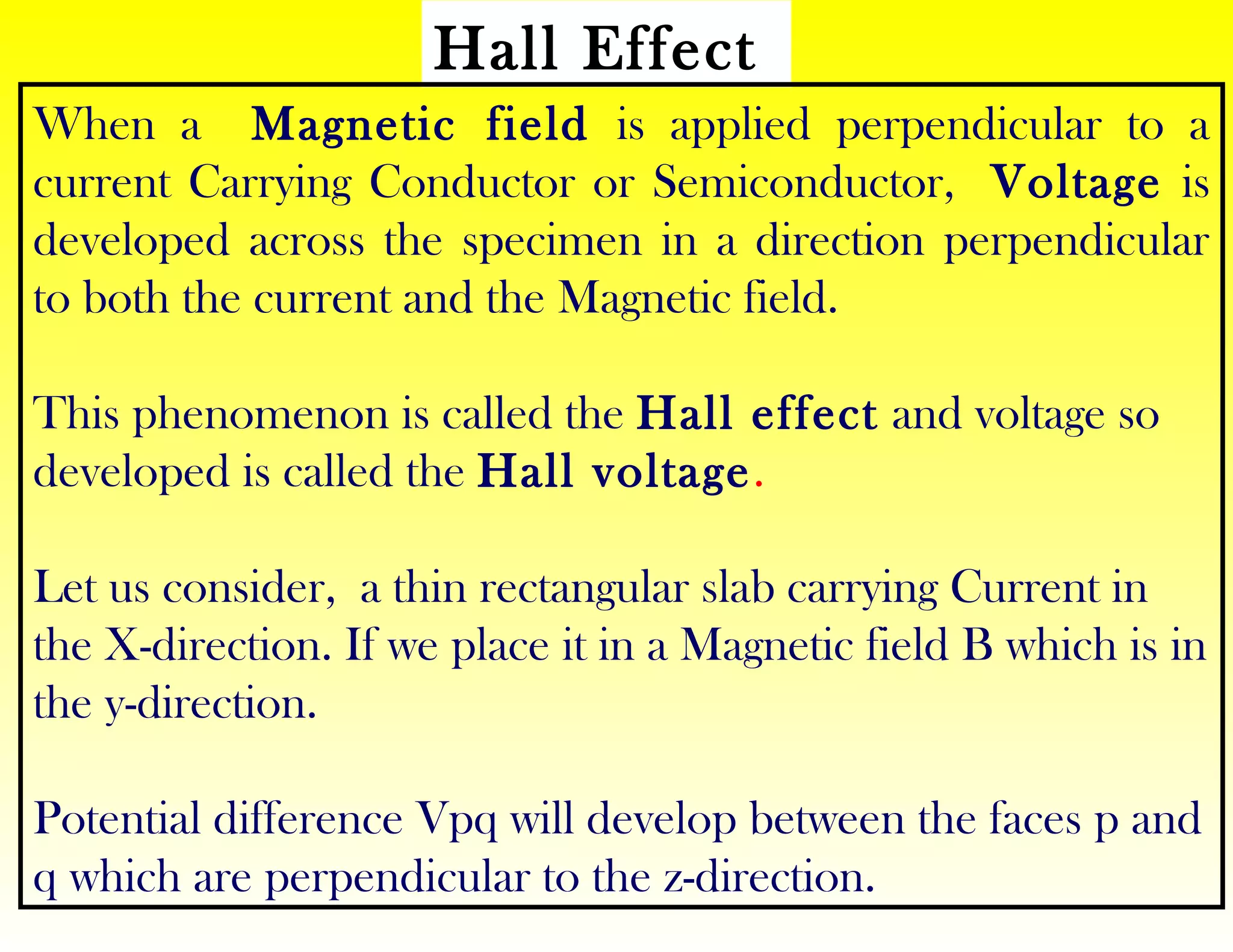 Hall Effect
When a Magnetic field is applied perpendicular to a
current Carrying Conductor or Semiconductor, Voltage is
developed across the specimen in a direction perpendicular
to both the current and the Magnetic field.
This phenomenon is called the Hall effect and voltage so
developed is called the Hall voltage.
Let us consider, a thin rectangular slab carrying Current in
the X-direction. If we place it in a Magnetic field B which is in
the y-direction.
Potential difference Vpq will develop between the faces p and
q which are perpendicular to the z-direction.
 