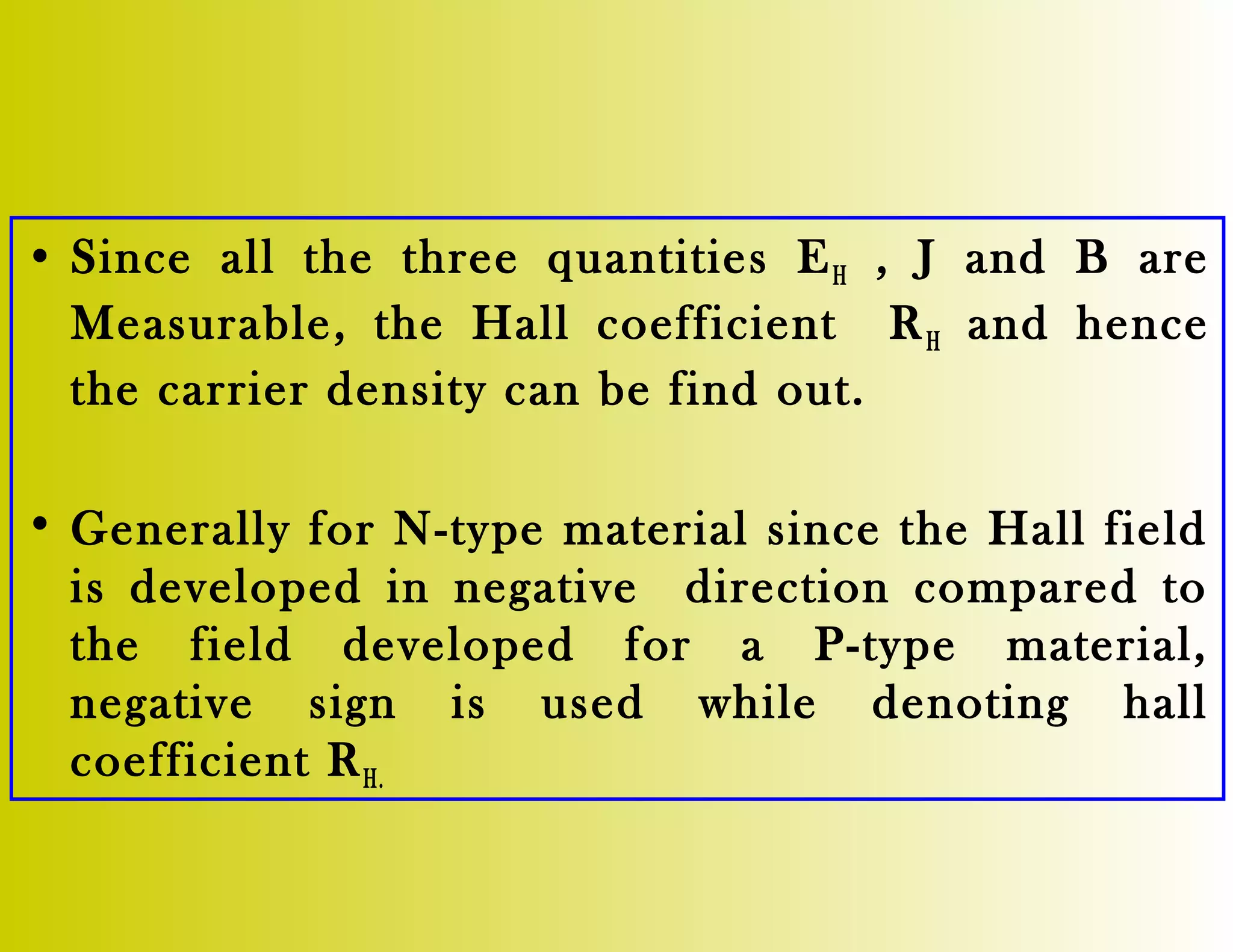 • Since all the three quantities EH , J and B are
Measurable, the Hall coefficient RH and hence
the carrier density can be find out.
• Generally for N-type material since the Hall field
is developed in negative direction compared to
the field developed for a P-type material,
negative sign is used while denoting hall
coefficient RH.
 