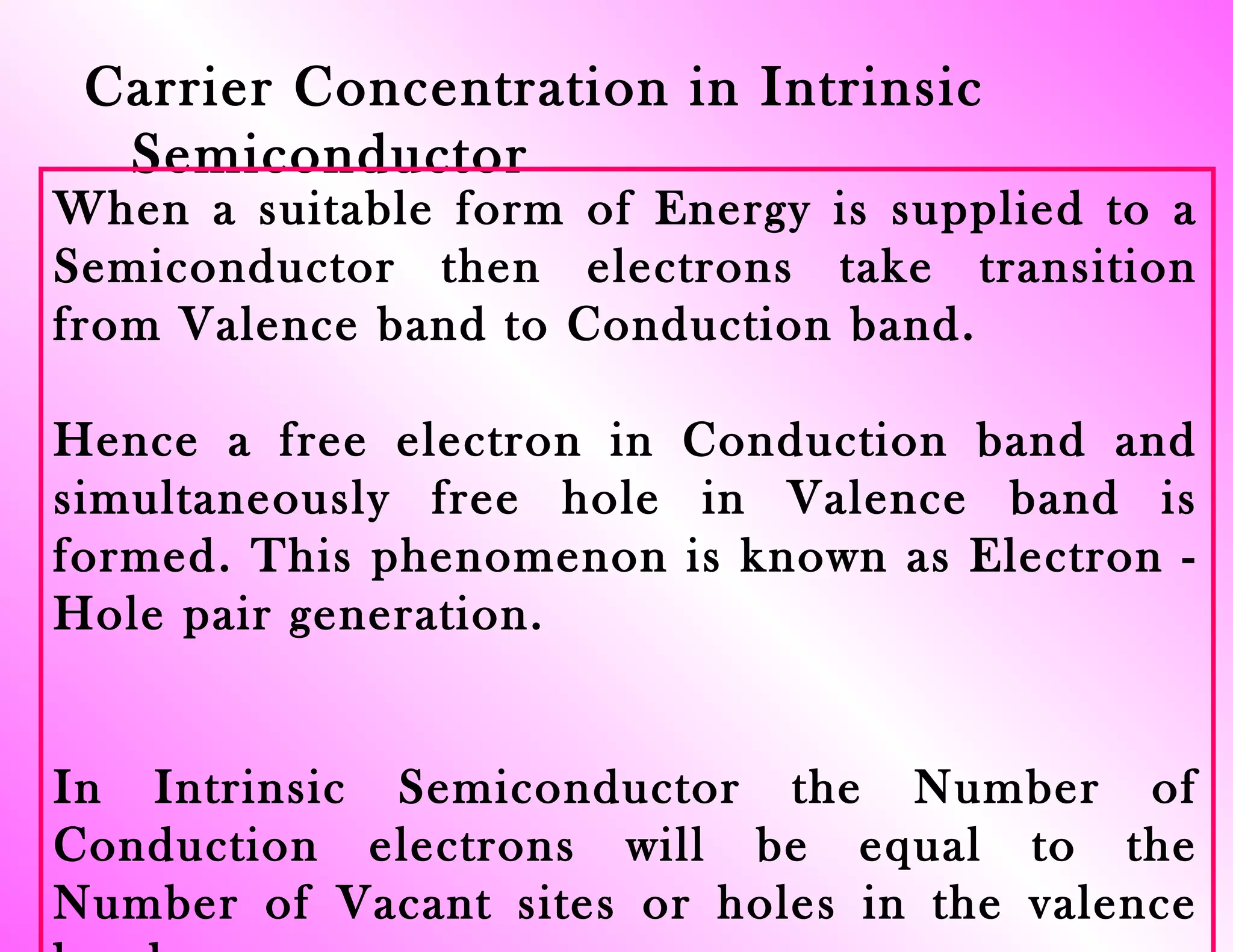 Carrier Concentration in Intrinsic
Semiconductor
When a suitable form of Energy is supplied to a
Semiconductor then electrons take transition
from Valence band to Conduction band.
Hence a free electron in Conduction band and
simultaneously free hole in Valence band is
formed. This phenomenon is known as Electron -
Hole pair generation.
In Intrinsic Semiconductor the Number of
Conduction electrons will be equal to the
Number of Vacant sites or holes in the valence
 