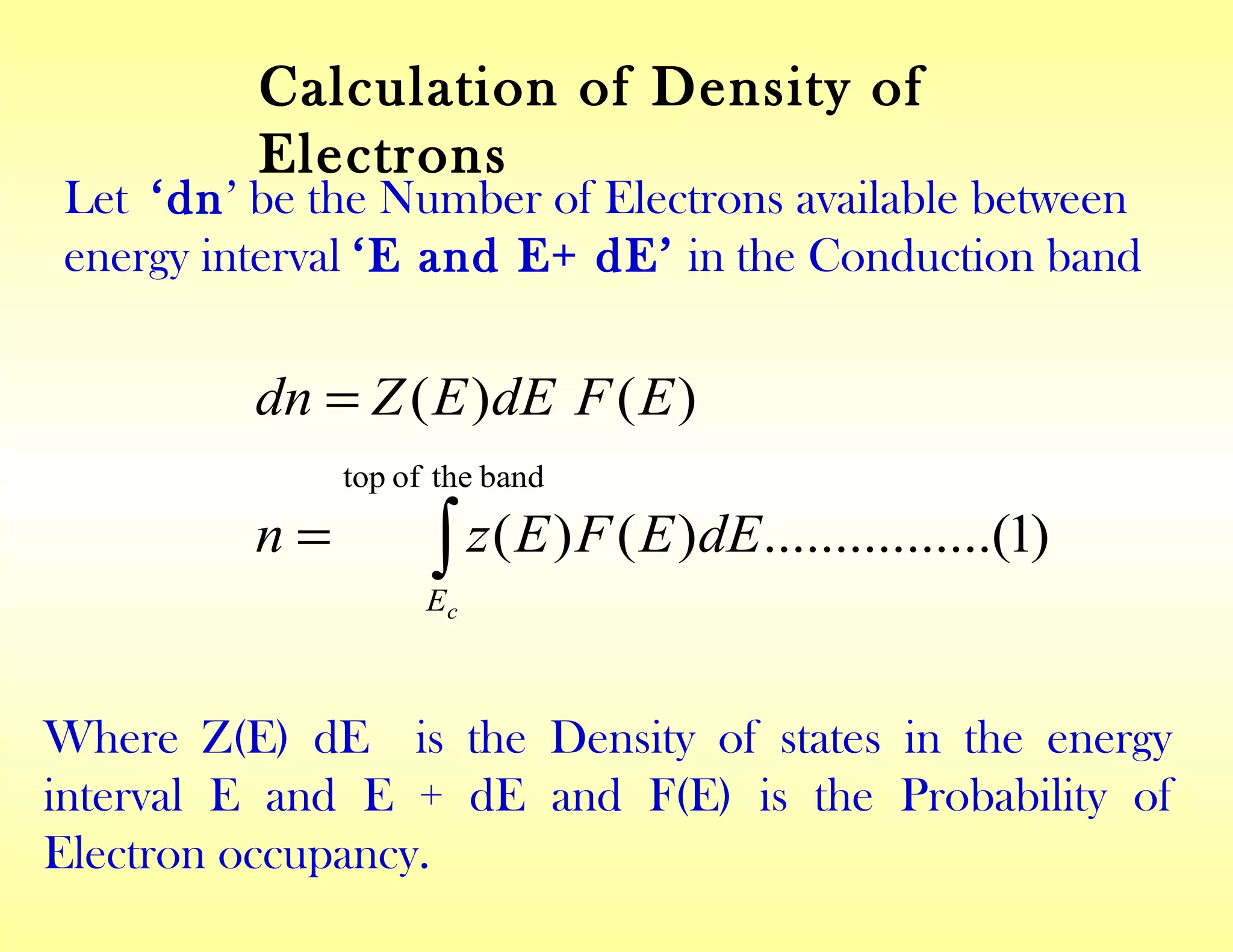 )1......(..........)()(
)()(
bandtheoftop
∫=
=
cE
dEEFEzn
EFdEEZdn
Calculation of Density of
Electrons
Let ‘dn’ be the Number of Electrons available between
energy interval ‘E and E+ dE’ in the Conduction band
Where Z(E) dE is the Density of states in the energy
interval E and E + dE and F(E) is the Probability of
Electron occupancy.
 