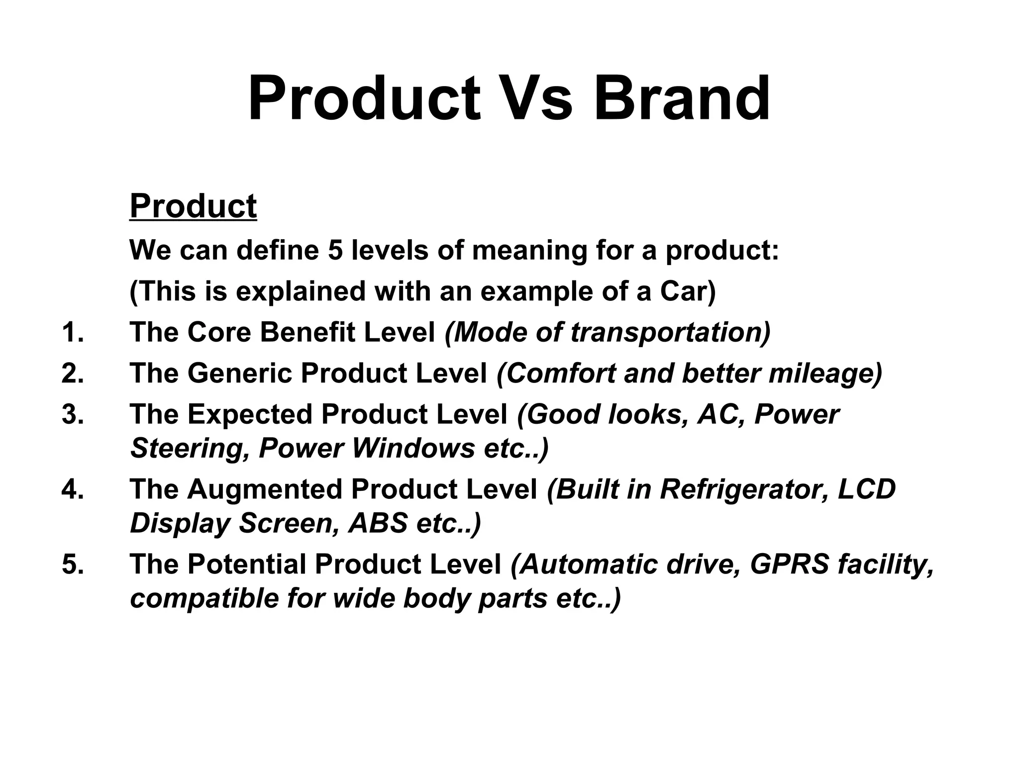 Product Vs Brand
Product
We can define 5 levels of meaning for a product:
(This is explained with an example of a Car)
1. The Core Benefit Level (Mode of transportation)
2. The Generic Product Level (Comfort and better mileage)
3. The Expected Product Level (Good looks, AC, Power
Steering, Power Windows etc..)
4. The Augmented Product Level (Built in Refrigerator, LCD
Display Screen, ABS etc..)
5. The Potential Product Level (Automatic drive, GPRS facility,
compatible for wide body parts etc..)
 