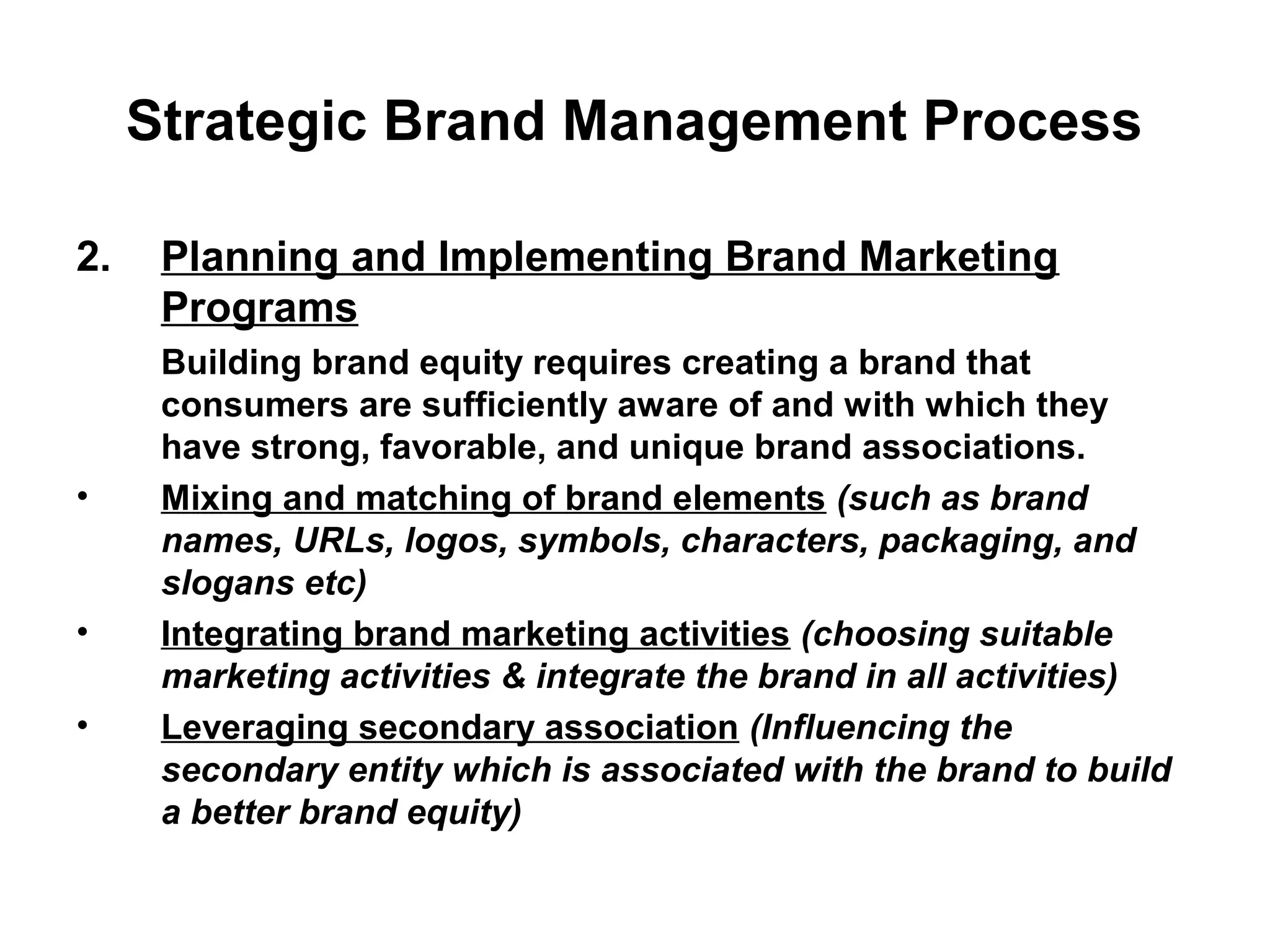 Strategic Brand Management Process
2. Planning and Implementing Brand Marketing
Programs
Building brand equity requires creating a brand that
consumers are sufficiently aware of and with which they
have strong, favorable, and unique brand associations.
• Mixing and matching of brand elements (such as brand
names, URLs, logos, symbols, characters, packaging, and
slogans etc)
• Integrating brand marketing activities (choosing suitable
marketing activities & integrate the brand in all activities)
• Leveraging secondary association (Influencing the
secondary entity which is associated with the brand to build
a better brand equity)
 