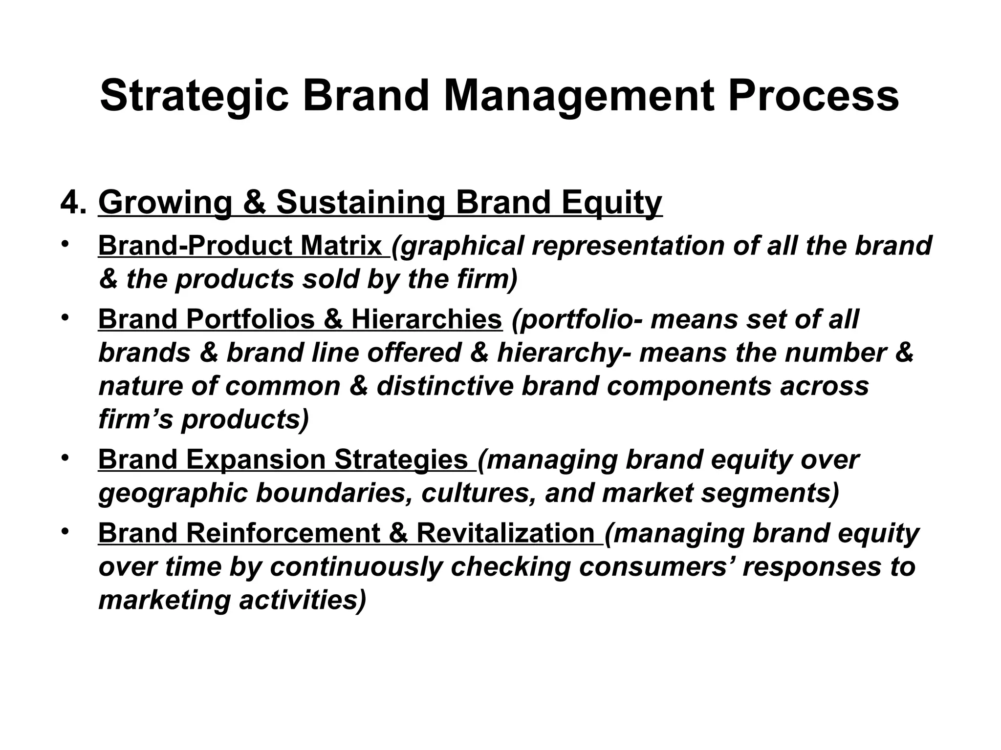 Strategic Brand Management Process
4. Growing & Sustaining Brand Equity
• Brand-Product Matrix (graphical representation of all the brand
& the products sold by the firm)
• Brand Portfolios & Hierarchies (portfolio- means set of all
brands & brand line offered & hierarchy- means the number &
nature of common & distinctive brand components across
firm’s products)
• Brand Expansion Strategies (managing brand equity over
geographic boundaries, cultures, and market segments)
• Brand Reinforcement & Revitalization (managing brand equity
over time by continuously checking consumers’ responses to
marketing activities)
 