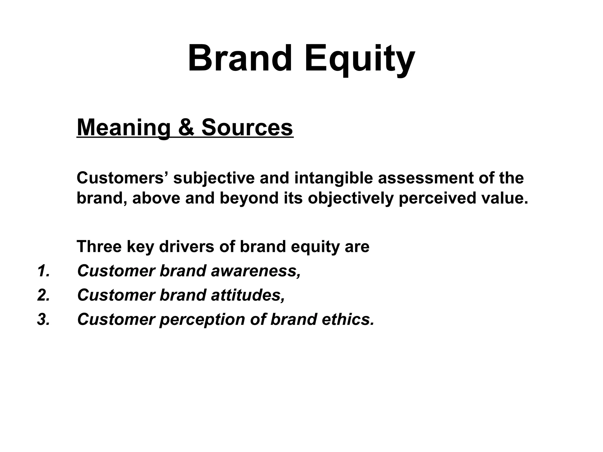 Brand Equity
Meaning & Sources
Customers’ subjective and intangible assessment of the
brand, above and beyond its objectively perceived value.
Three key drivers of brand equity are
1. Customer brand awareness,
2. Customer brand attitudes,
3. Customer perception of brand ethics.
 