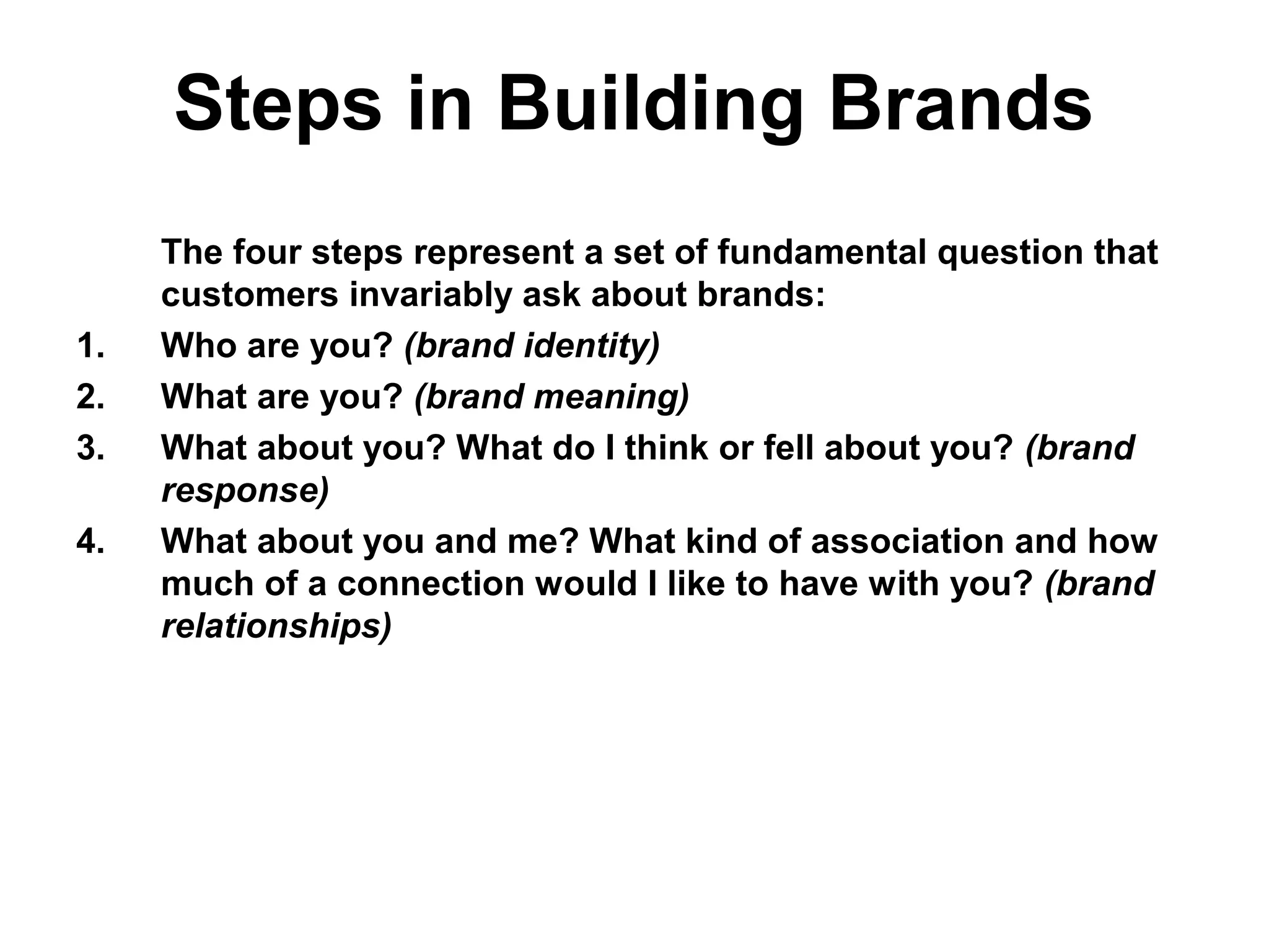 Steps in Building Brands
The four steps represent a set of fundamental question that
customers invariably ask about brands:
1. Who are you? (brand identity)
2. What are you? (brand meaning)
3. What about you? What do I think or fell about you? (brand
response)
4. What about you and me? What kind of association and how
much of a connection would I like to have with you? (brand
relationships)
 