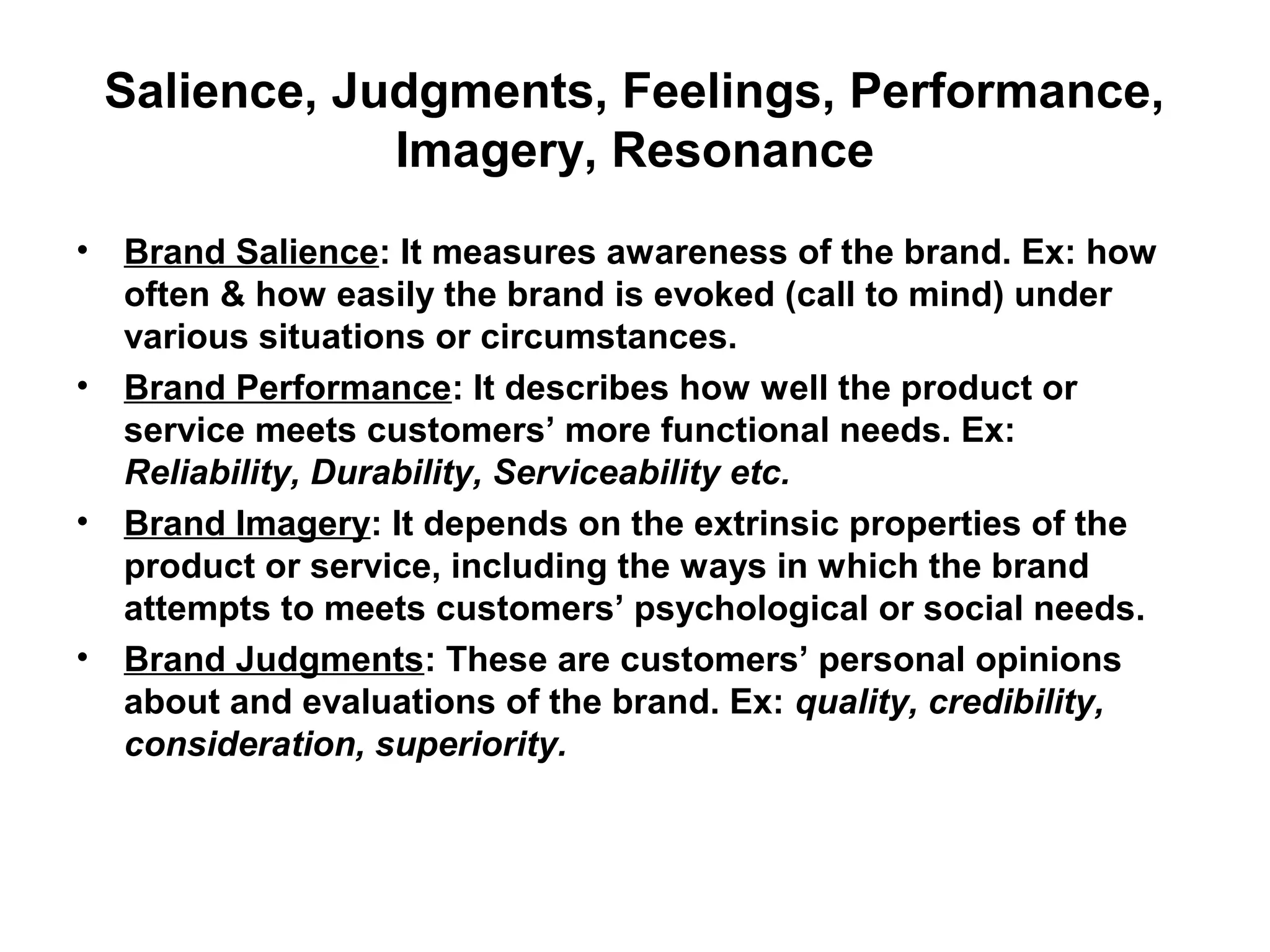 Salience, Judgments, Feelings, Performance,
Imagery, Resonance
• Brand Salience: It measures awareness of the brand. Ex: how
often & how easily the brand is evoked (call to mind) under
various situations or circumstances.
• Brand Performance: It describes how well the product or
service meets customers’ more functional needs. Ex:
Reliability, Durability, Serviceability etc.
• Brand Imagery: It depends on the extrinsic properties of the
product or service, including the ways in which the brand
attempts to meets customers’ psychological or social needs.
• Brand Judgments: These are customers’ personal opinions
about and evaluations of the brand. Ex: quality, credibility,
consideration, superiority.
 