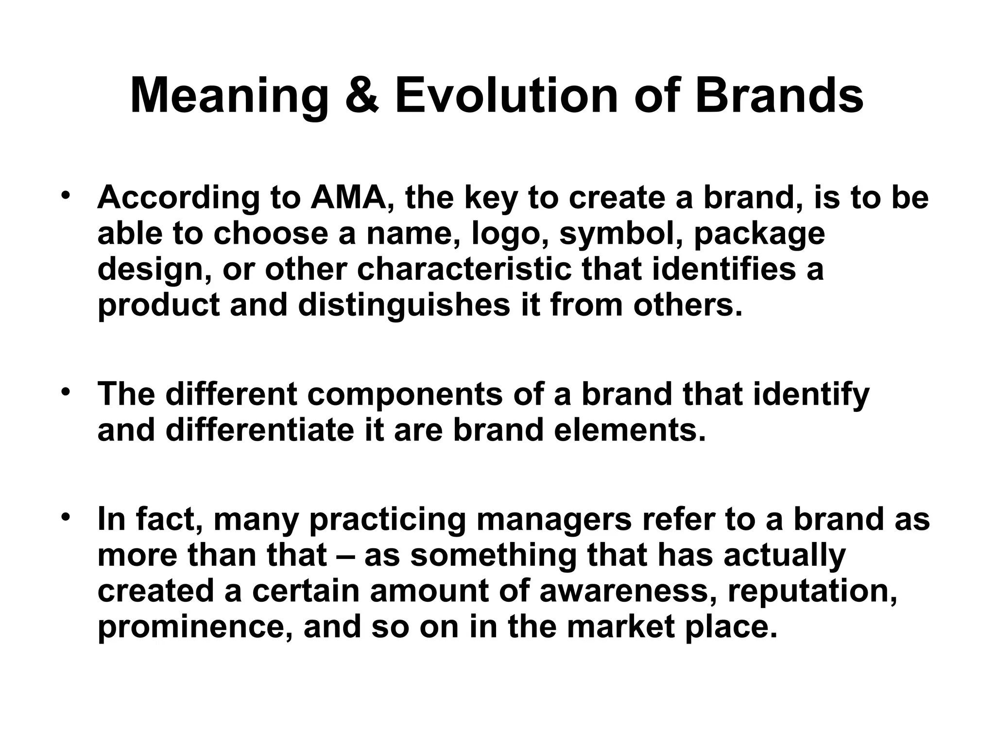 Meaning & Evolution of Brands
• According to AMA, the key to create a brand, is to be
able to choose a name, logo, symbol, package
design, or other characteristic that identifies a
product and distinguishes it from others.
• The different components of a brand that identify
and differentiate it are brand elements.
• In fact, many practicing managers refer to a brand as
more than that – as something that has actually
created a certain amount of awareness, reputation,
prominence, and so on in the market place.
 