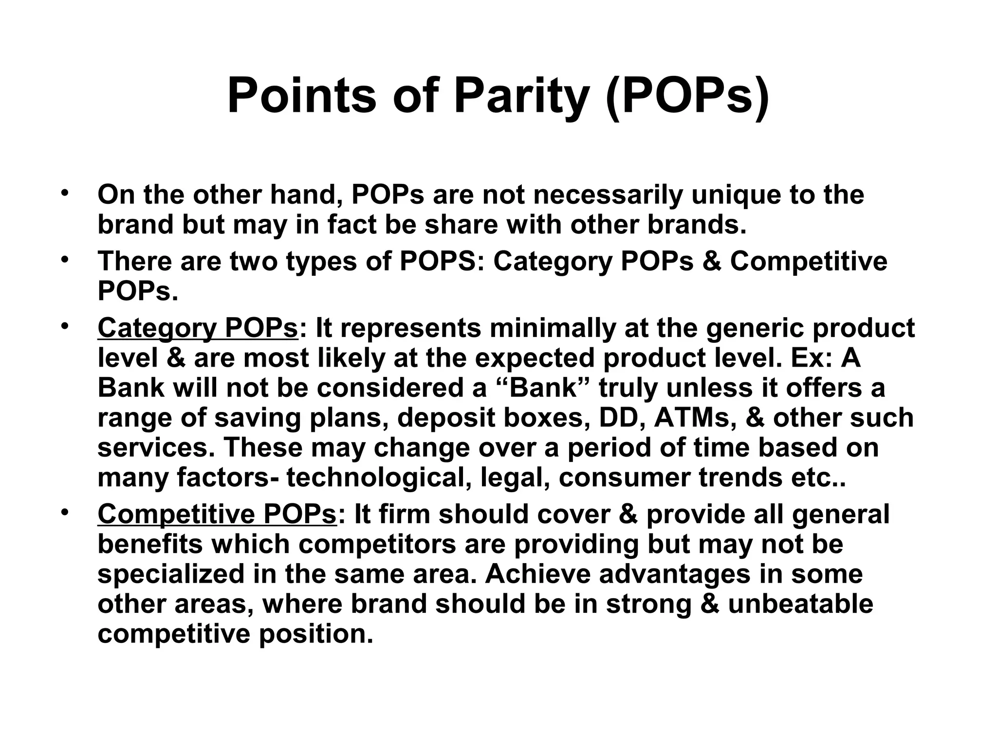 Points of Parity (POPs)
• On the other hand, POPs are not necessarily unique to the
brand but may in fact be share with other brands.
• There are two types of POPS: Category POPs & Competitive
POPs.
• Category POPs: It represents minimally at the generic product
level & are most likely at the expected product level. Ex: A
Bank will not be considered a “Bank” truly unless it offers a
range of saving plans, deposit boxes, DD, ATMs, & other such
services. These may change over a period of time based on
many factors- technological, legal, consumer trends etc..
• Competitive POPs: It firm should cover & provide all general
benefits which competitors are providing but may not be
specialized in the same area. Achieve advantages in some
other areas, where brand should be in strong & unbeatable
competitive position.
 