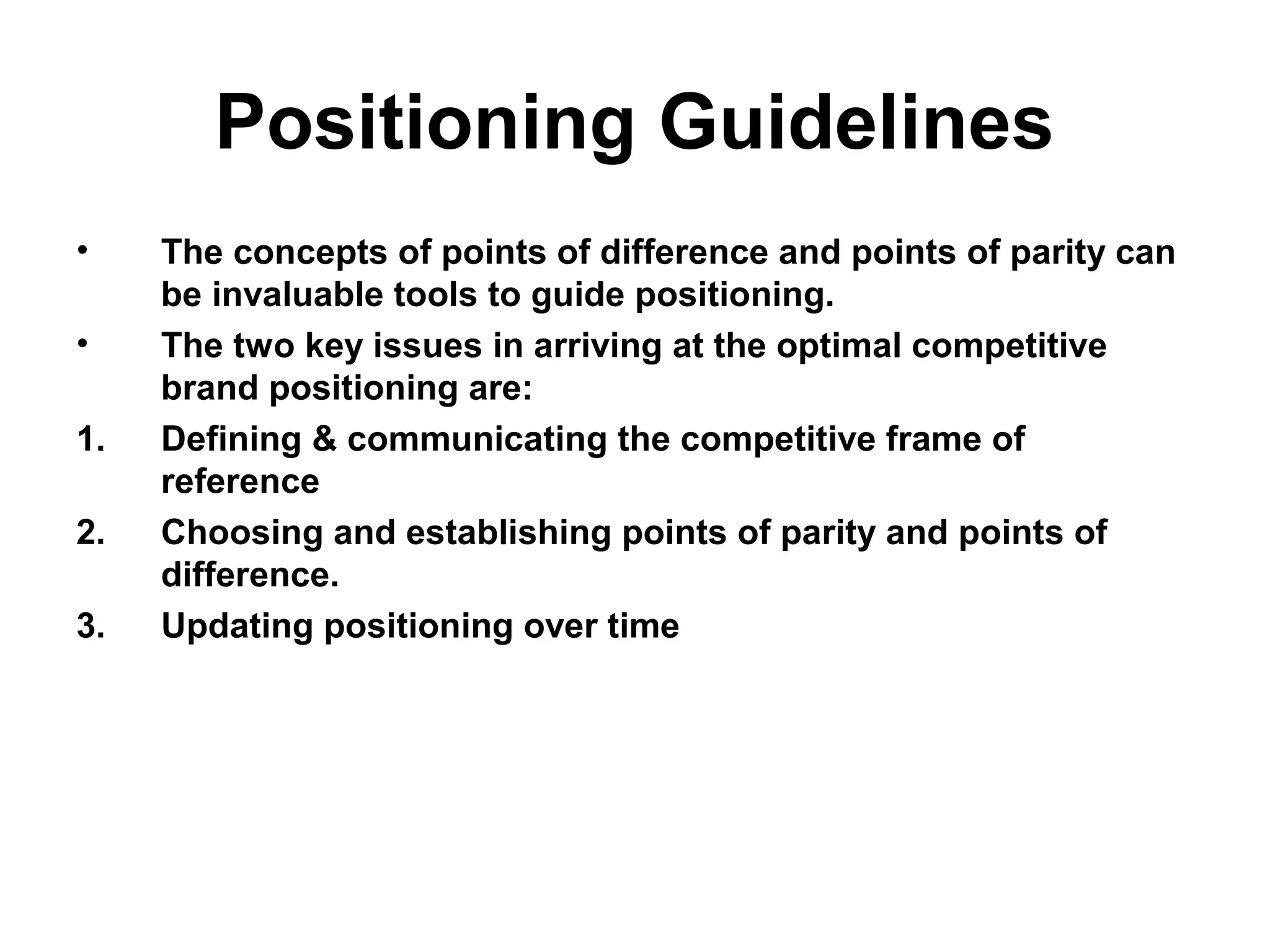 Positioning Guidelines
• The concepts of points of difference and points of parity can
be invaluable tools to guide positioning.
• The two key issues in arriving at the optimal competitive
brand positioning are:
1. Defining & communicating the competitive frame of
reference
2. Choosing and establishing points of parity and points of
difference.
3. Updating positioning over time
 