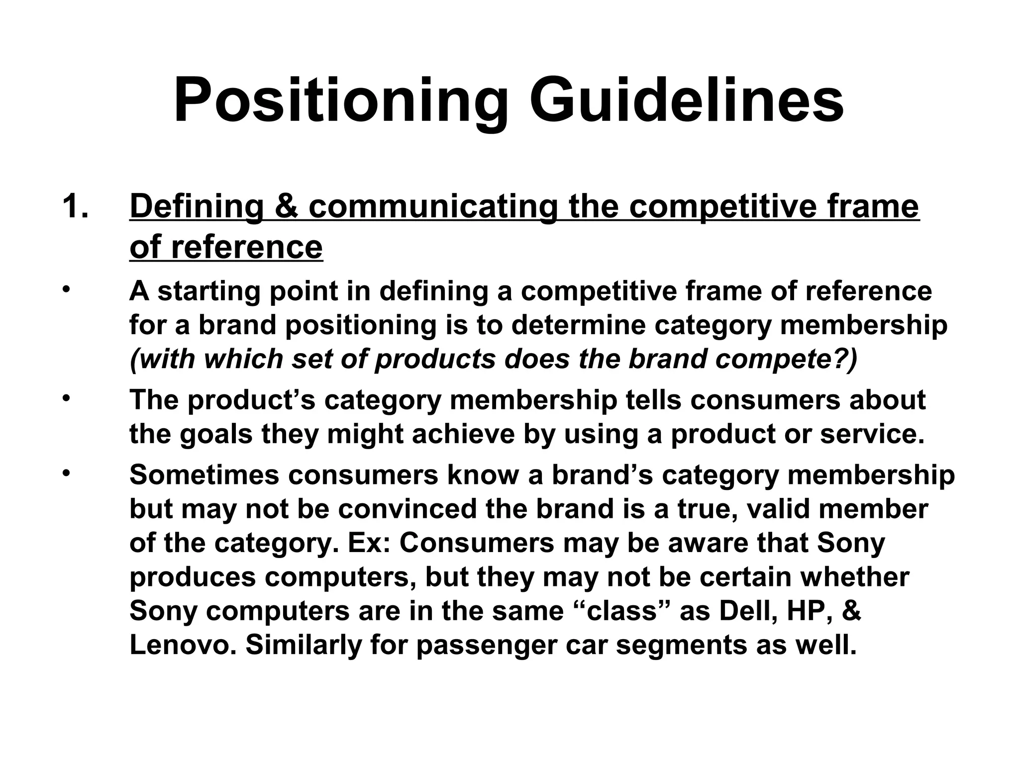 Positioning Guidelines
1. Defining & communicating the competitive frame
of reference
• A starting point in defining a competitive frame of reference
for a brand positioning is to determine category membership
(with which set of products does the brand compete?)
• The product’s category membership tells consumers about
the goals they might achieve by using a product or service.
• Sometimes consumers know a brand’s category membership
but may not be convinced the brand is a true, valid member
of the category. Ex: Consumers may be aware that Sony
produces computers, but they may not be certain whether
Sony computers are in the same “class” as Dell, HP, &
Lenovo. Similarly for passenger car segments as well.
 
