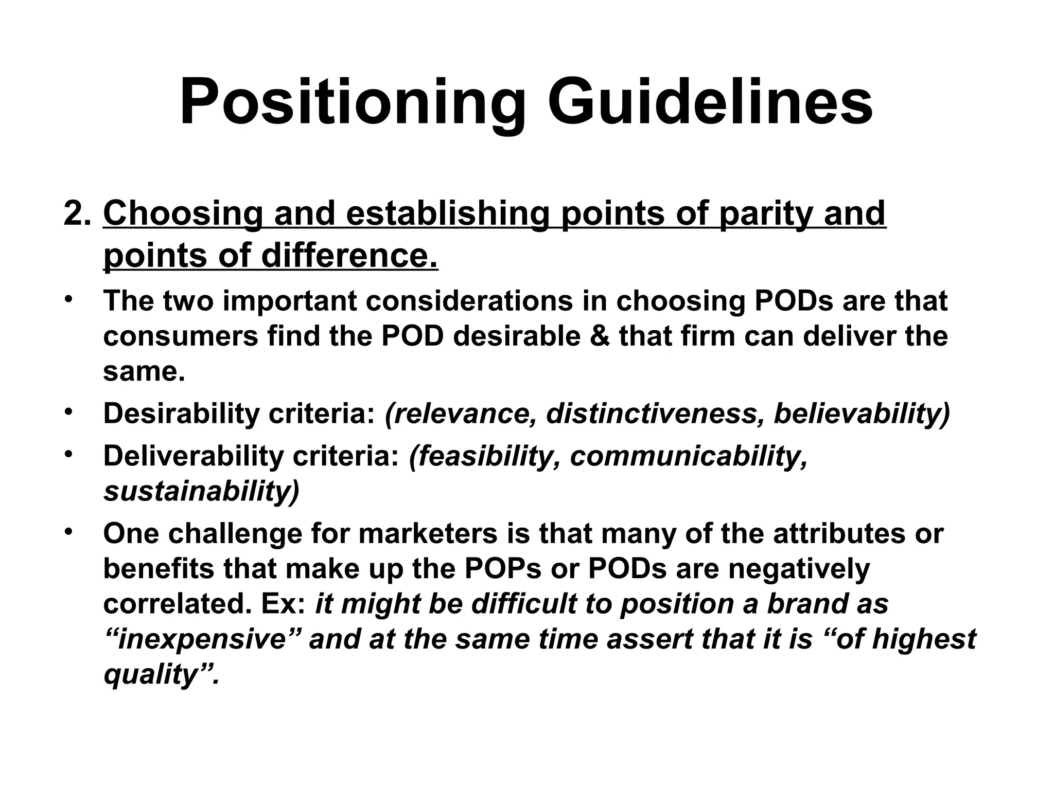 Positioning Guidelines
2. Choosing and establishing points of parity and
points of difference.
• The two important considerations in choosing PODs are that
consumers find the POD desirable & that firm can deliver the
same.
• Desirability criteria: (relevance, distinctiveness, believability)
• Deliverability criteria: (feasibility, communicability,
sustainability)
• One challenge for marketers is that many of the attributes or
benefits that make up the POPs or PODs are negatively
correlated. Ex: it might be difficult to position a brand as
“inexpensive” and at the same time assert that it is “of highest
quality”.
 