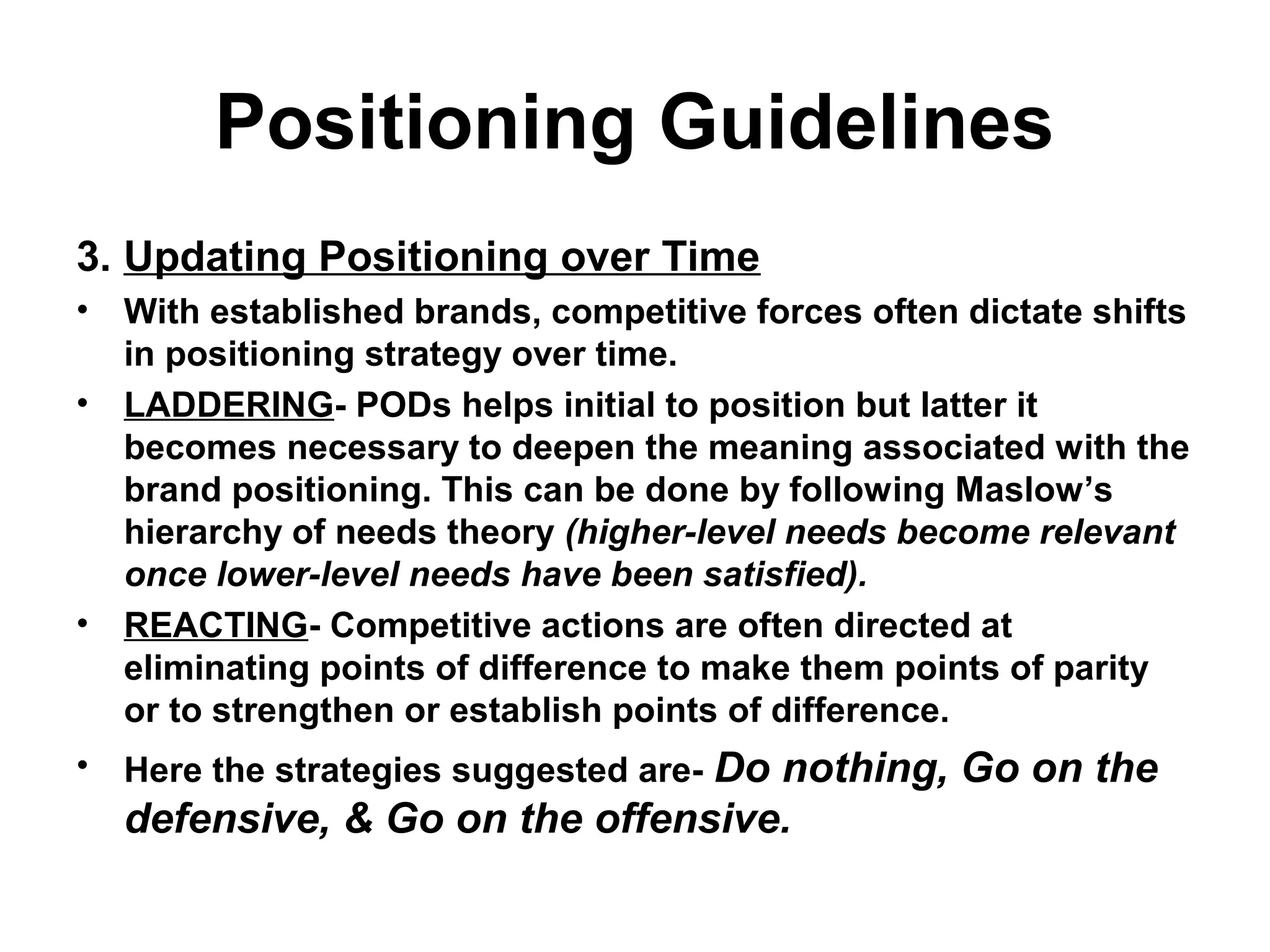 Positioning Guidelines
3. Updating Positioning over Time
• With established brands, competitive forces often dictate shifts
in positioning strategy over time.
• LADDERING- PODs helps initial to position but latter it
becomes necessary to deepen the meaning associated with the
brand positioning. This can be done by following Maslow’s
hierarchy of needs theory (higher-level needs become relevant
once lower-level needs have been satisfied).
• REACTING- Competitive actions are often directed at
eliminating points of difference to make them points of parity
or to strengthen or establish points of difference.
• Here the strategies suggested are- Do nothing, Go on the
defensive, & Go on the offensive.
 