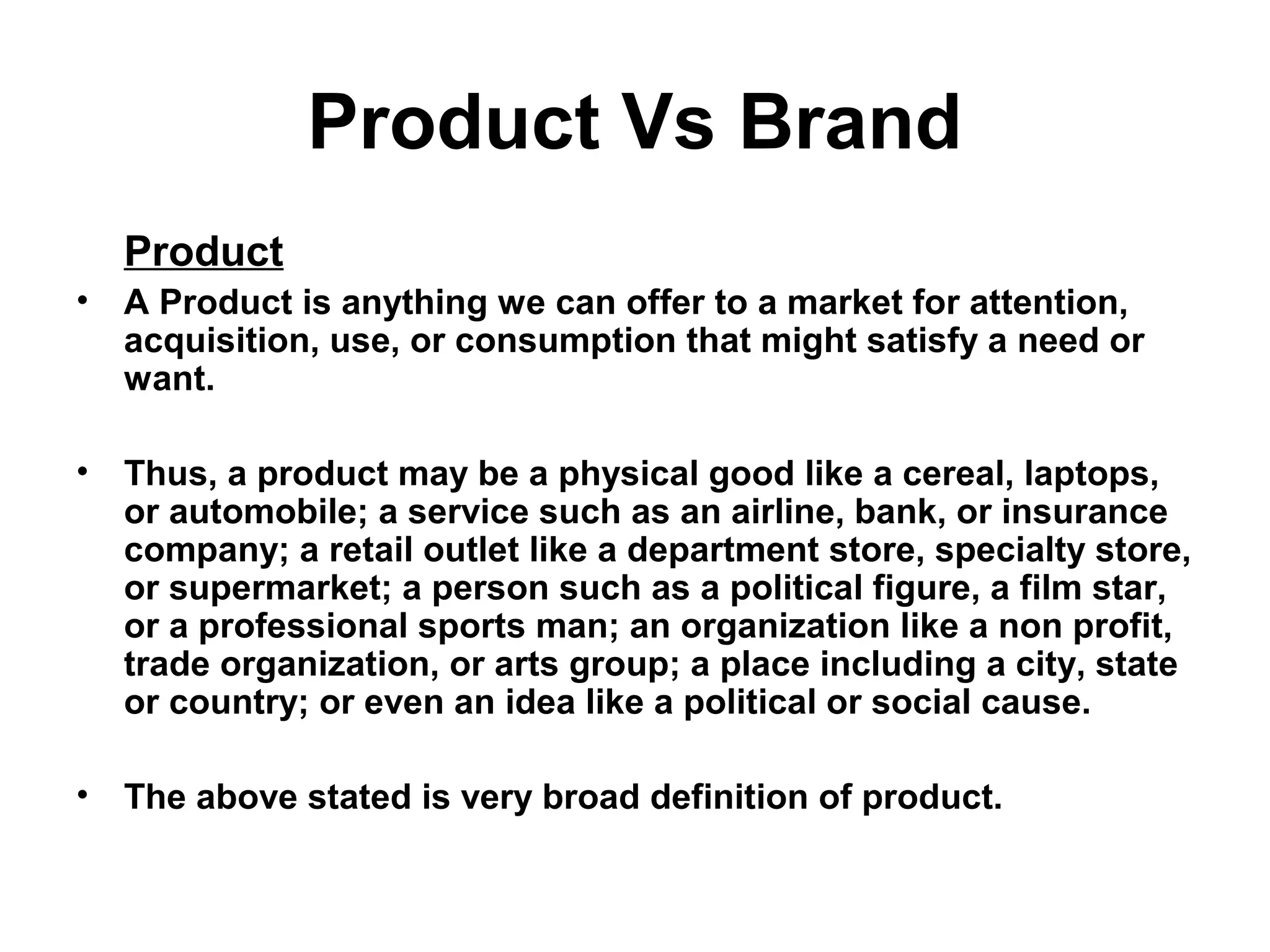Product Vs Brand
Product
• A Product is anything we can offer to a market for attention,
acquisition, use, or consumption that might satisfy a need or
want.
• Thus, a product may be a physical good like a cereal, laptops,
or automobile; a service such as an airline, bank, or insurance
company; a retail outlet like a department store, specialty store,
or supermarket; a person such as a political figure, a film star,
or a professional sports man; an organization like a non profit,
trade organization, or arts group; a place including a city, state
or country; or even an idea like a political or social cause.
• The above stated is very broad definition of product.
 