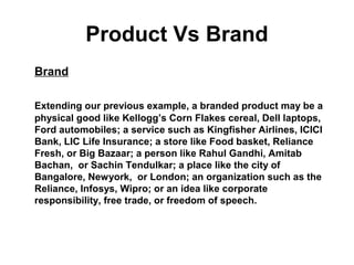 Product Vs Brand
Brand
Extending our previous example, a branded product may be a
physical good like Kellogg’s Corn Flakes cereal, Dell laptops,
Ford automobiles; a service such as Kingfisher Airlines, ICICI
Bank, LIC Life Insurance; a store like Food basket, Reliance
Fresh, or Big Bazaar; a person like Rahul Gandhi, Amitab
Bachan, or Sachin Tendulkar; a place like the city of
Bangalore, Newyork, or London; an organization such as the
Reliance, Infosys, Wipro; or an idea like corporate
responsibility, free trade, or freedom of speech.
 
