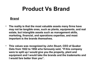 Product Vs Brand
Brand
• The reality is that the most valuable assets many firms have
may not be tangible ones, such as plants, equipments, and real
estate, but intangible assets such as management skills,
marketing, financial, and operations expertise, and most
important is the brands themselves.
• This values was recognized by John Stuart, CEO of Quaker
Oats from 1922 to 1956 who famously said, “If this company
were to split up I would give you the property, plant and
equipment and I would take the brands and the trademarks and
I would fare better than you”.
 