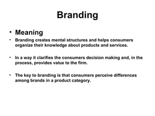 Branding
• Meaning
• Branding creates mental structures and helps consumers
organize their knowledge about products and services.
• In a way it clarifies the consumers decision making and, in the
process, provides value to the firm.
• The key to branding is that consumers perceive differences
among brands in a product category.
 