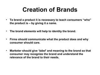 Creation of Brands
• To brand a product it is necessary to teach consumers “who”
the product is – by giving it a name.
• The brand elements will help to identity the brand.
• Firms should communicate what the product does and why
consumer should care.
• Marketer should give ‘label’ and meaning to the brand so that
consumer may recognize the brand and understand the
relevance of the brand to their needs.
 