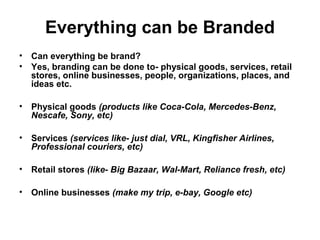 Everything can be Branded
• Can everything be brand?
• Yes, branding can be done to- physical goods, services, retail
stores, online businesses, people, organizations, places, and
ideas etc.
• Physical goods (products like Coca-Cola, Mercedes-Benz,
Nescafe, Sony, etc)
• Services (services like- just dial, VRL, Kingfisher Airlines,
Professional couriers, etc)
• Retail stores (like- Big Bazaar, Wal-Mart, Reliance fresh, etc)
• Online businesses (make my trip, e-bay, Google etc)
 