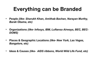 Everything can be Branded
• People (like- Sharukh Khan, Amithab Bachan, Narayan Murthy,
Barak Obama, etc)
• Organizations (like- Infosys, IBM, Luftansa Airways, BEC, BEC-
DOMS)
• Places & Geographic Locations (like- New York, Las Vegas,
Bangalore, etc)
• Ideas & Causes (like- AIDS ribbons, World Wild Life Fund, etc)
 