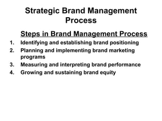 Strategic Brand Management
Process
Steps in Brand Management Process
1. Identifying and establishing brand positioning
2. Planning and implementing brand marketing
programs
3. Measuring and interpreting brand performance
4. Growing and sustaining brand equity
 