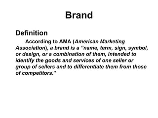Brand
Definition
According to AMA (American Marketing
Association), a brand is a “name, term, sign, symbol,
or design, or a combination of them, intended to
identify the goods and services of one seller or
group of sellers and to differentiate them from those
of competitors.”
 