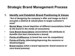 Strategic Brand Management Process
1. Identify and Establish Brand Positioning & Values
“Act of designing the company’s offer and image so that it
occupies a distinct & valued place in target customer’s
mind”
• Mental Maps (visual depiction of different associations linked
to the brand in the minds of consumers).
• Core Brand Associations (associations like attributes &
benefits that best characterize a brand)
• Points-of-difference (a brand has over its competitors)
• Points-of-Parity (alleviating/improving the concerns or
disadvantages)
• Brand mantra (what a brand represents- brand essence or
core brand promise)
 