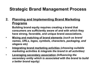 Strategic Brand Management Process
2. Planning and Implementing Brand Marketing
Programs
Building brand equity requires creating a brand that
consumers are sufficiently aware of and with which they
have strong, favorable, and unique brand associations.
• Mixing and matching of brand elements (such as brand
names, URLs, logos, symbols, characters, packaging, and
slogans etc)
• Integrating brand marketing activities (choosing suitable
marketing activities & integrate the brand in all activities)
• Leveraging secondary association (Influencing the
secondary entity which is associated with the brand to build
a better brand equity)
 