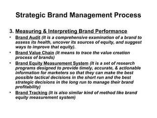 Strategic Brand Management Process
3. Measuring & Interpreting Brand Performance
• Brand Audit (It is a comprehensive examination of a brand to
assess its health, uncover its sources of equity, and suggest
ways to improve that equity).
• Brand Value Chain (It means to trace the value creation
process of brands)
• Brand Equity Measurement System (It is a set of research
programs designed to provide timely, accurate, & actionable
information for marketers so that they can make the best
possible tactical decisions in the short run and the best
strategic decisions in the long run to manage their brand
profitability)
• Brand Tracking (It is also similar kind of method like brand
equity measurement system)
 