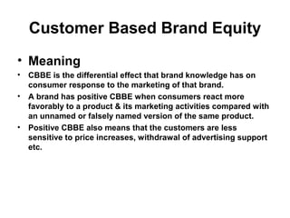 Customer Based Brand Equity
• Meaning
• CBBE is the differential effect that brand knowledge has on
consumer response to the marketing of that brand.
• A brand has positive CBBE when consumers react more
favorably to a product & its marketing activities compared with
an unnamed or falsely named version of the same product.
• Positive CBBE also means that the customers are less
sensitive to price increases, withdrawal of advertising support
etc.
 