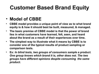 Customer Based Brand Equity
• Model of CBBE
• CBBE model provides a unique point of view as to what brand
equity is & how it should best be built, measured, & managed.
• The basic premise of CBBE model is that the power of brand
lies in what customers have learned, felt, seen, and heard
about the brand as a result of their experiences over time.
• The simplest way to illustrate what it means by CBBE is to
consider one of the typical results of product sampling or
comparison tests.
• Ex: In blind tests, two groups of consumers sample a product.
One group knows which brand it is, other does not. The two
groups have different opinions despite consuming the same
product.
 