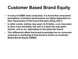 Customer Based Brand Equity
• In many of CBBE tests conducted, it is found that consumers’
perceptions of product performance are highly dependent on
their impressions of the brand that goes along with it.
• In other words, clothes may seem to fit better, a car may seem
to drive more smoothly, the wait in a bank line may seem
shorter, and so on, depending on the particular brand.
• This differential effect that brand knowledge has on consumer
response to marketing of that brand is known as Customer
Based Brand Equity (CBBE).
 