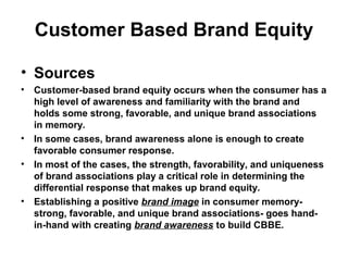 Customer Based Brand Equity
• Sources
• Customer-based brand equity occurs when the consumer has a
high level of awareness and familiarity with the brand and
holds some strong, favorable, and unique brand associations
in memory.
• In some cases, brand awareness alone is enough to create
favorable consumer response.
• In most of the cases, the strength, favorability, and uniqueness
of brand associations play a critical role in determining the
differential response that makes up brand equity.
• Establishing a positive brand image in consumer memory-
strong, favorable, and unique brand associations- goes hand-
in-hand with creating brand awareness to build CBBE.
 