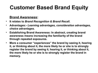Customer Based Brand Equity
Brand Awareness:
• It relates to Brand Recognition & Brand Recall.
• Advantages:- Learning advantages, consideration advantages,
choice advantages.
• Establishing Brand Awareness: In abstract, creating brand
awareness means increasing the familiarity of the brand
through repeated exposures.
• More a consumer “experiences” the brand by seeing it, hearing
it, or thinking about it, the more likely he or she is to strongly
register the brand by seeing it, hearing it, or thinking about it,
the more likely he or she is to strongly register the brand in
memory.
 